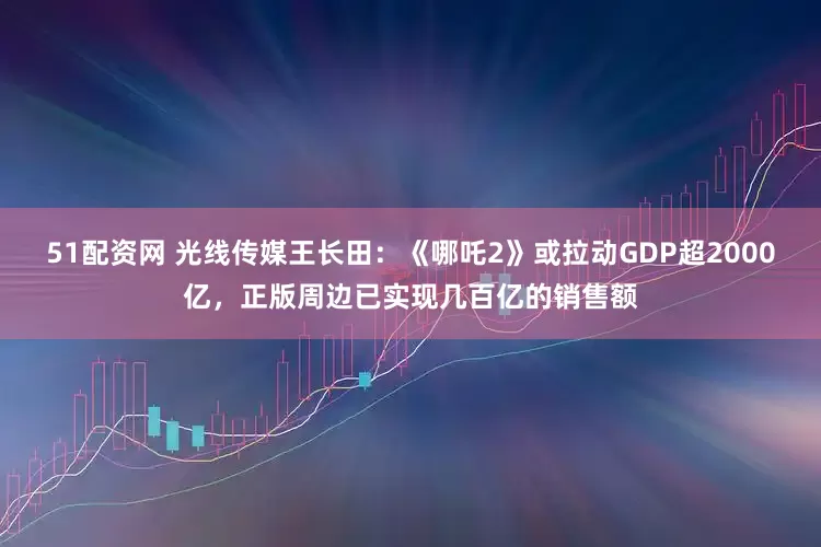 51配资网 光线传媒王长田：《哪吒2》或拉动GDP超2000亿，正版周边已实现几百亿的销售额