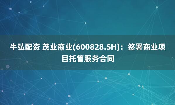 牛弘配资 茂业商业(600828.SH)：签署商业项目托管服务合同