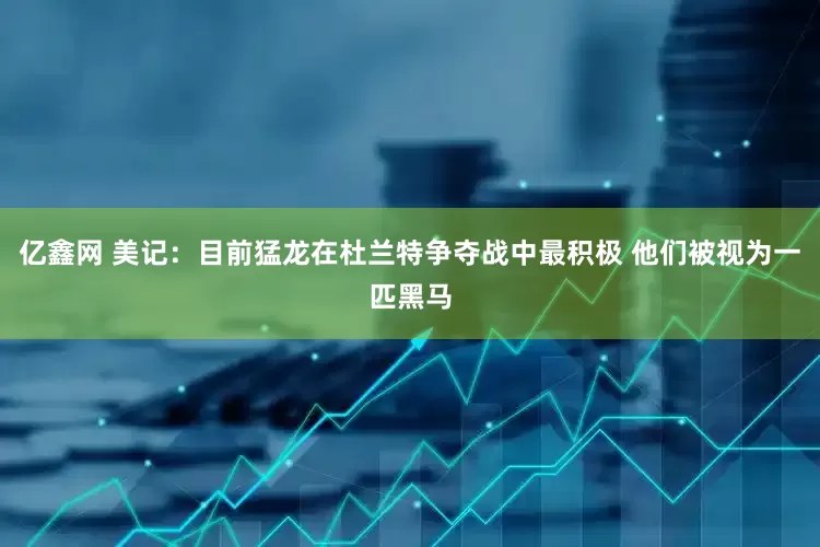 亿鑫网 美记：目前猛龙在杜兰特争夺战中最积极 他们被视为一匹黑马