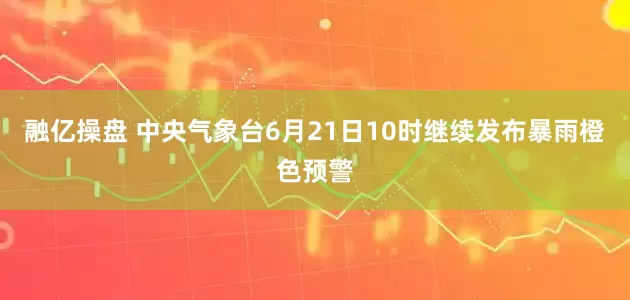 融亿操盘 中央气象台6月21日10时继续发布暴雨橙色预警