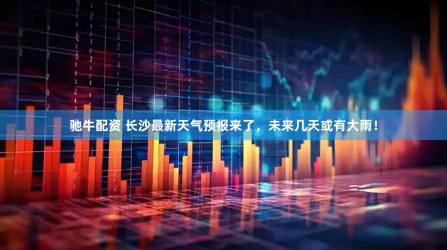 驰牛配资 长沙最新天气预报来了，未来几天或有大雨！