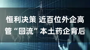 恒利决策 近百位外企高管“回流”本土药企背后