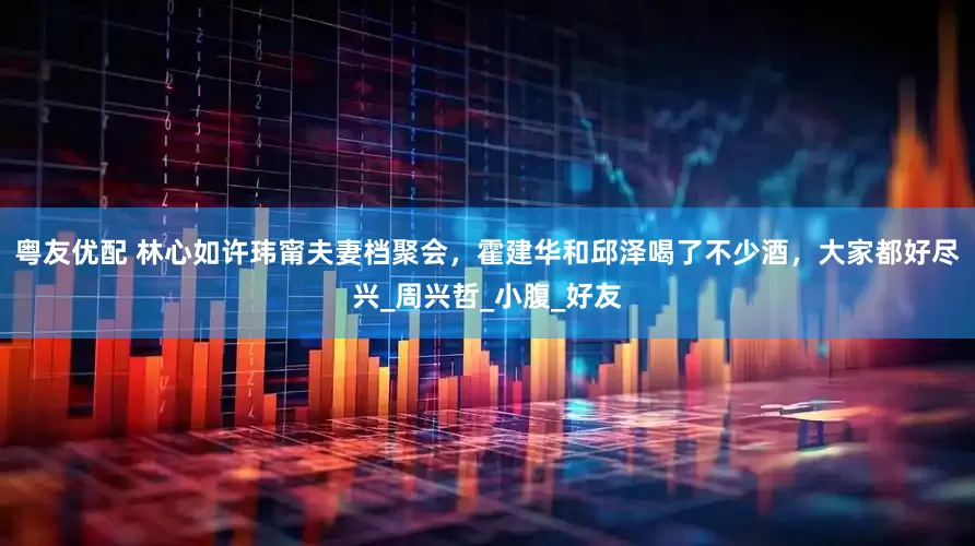 粤友优配 林心如许玮甯夫妻档聚会，霍建华和邱泽喝了不少酒，大家都好尽兴_周兴哲_小腹_好友