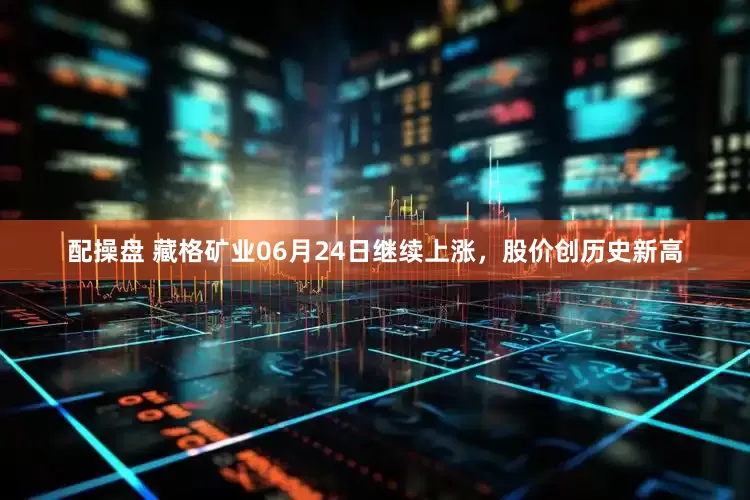 配操盘 藏格矿业06月24日继续上涨，股价创历史新高