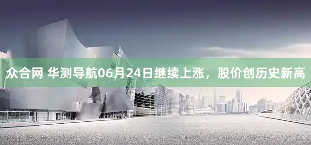 众合网 华测导航06月24日继续上涨，股价创历史新高