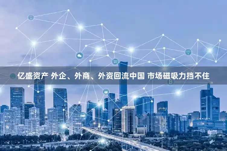 亿盛资产 外企、外商、外资回流中国 市场磁吸力挡不住