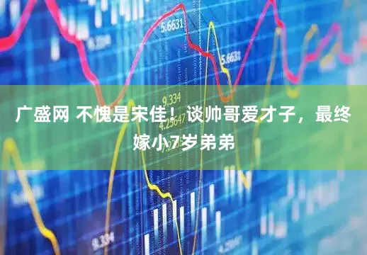 广盛网 不愧是宋佳！谈帅哥爱才子，最终嫁小7岁弟弟