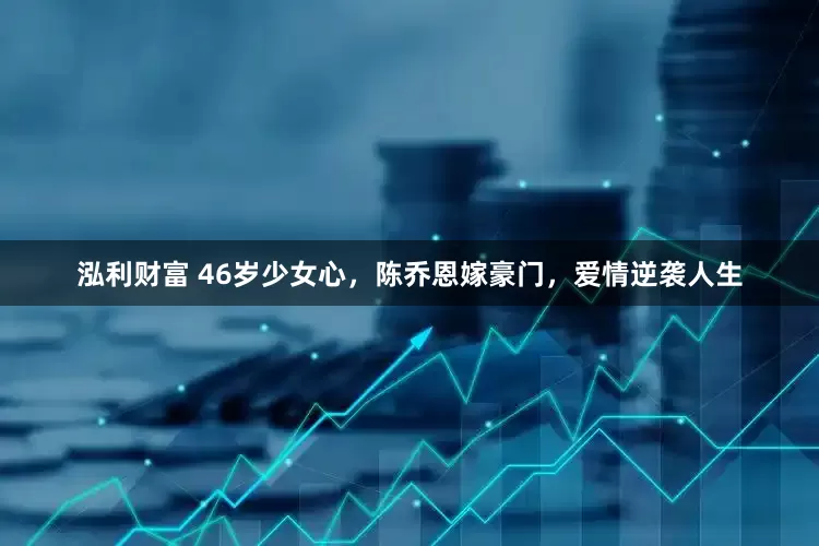泓利财富 46岁少女心，陈乔恩嫁豪门，爱情逆袭人生