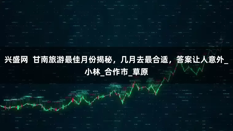 兴盛网  甘南旅游最佳月份揭秘，几月去最合适，答案让人意外_小林_合作市_草原