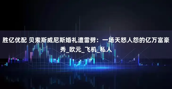 胜亿优配 贝索斯威尼斯婚礼遭雷劈：一场天怒人怨的亿万富豪秀_欧元_飞机_私人