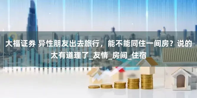 大福证券 异性朋友出去旅行，能不能同住一间房？说的太有道理了_友情_房间_住宿