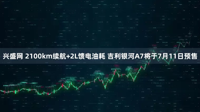 兴盛网 2100km续航+2L馈电油耗 吉利银河A7将于7月11日预售