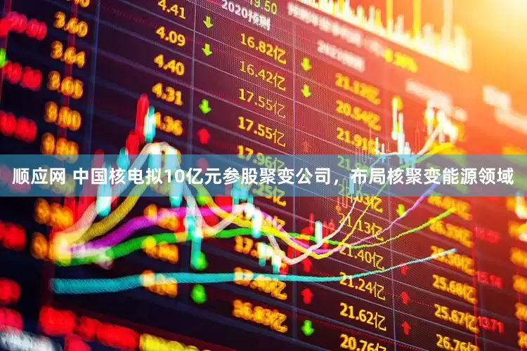 顺应网 中国核电拟10亿元参股聚变公司，布局核聚变能源领域