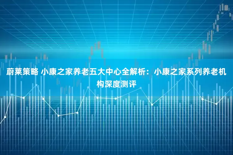 蔚莱策略 小康之家养老五大中心全解析：小康之家系列养老机构深度测评
