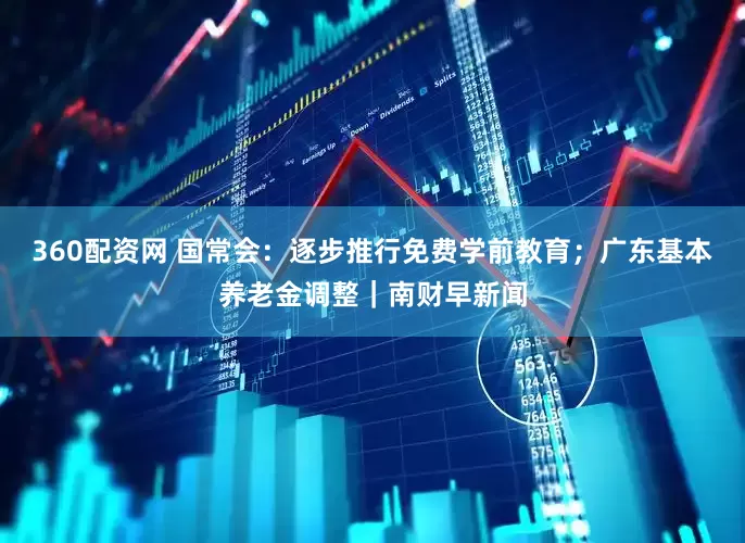 360配资网 国常会：逐步推行免费学前教育；广东基本养老金调整｜南财早新闻