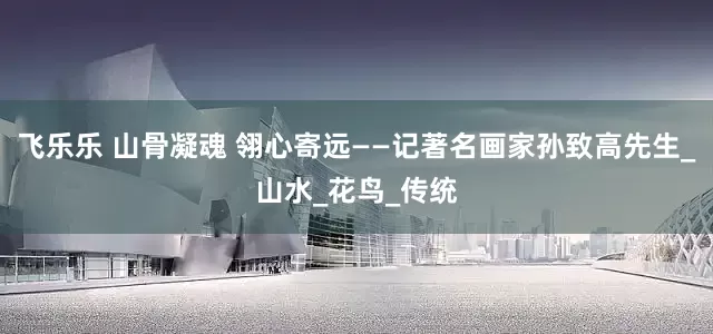 飞乐乐 山骨凝魂 翎心寄远——记著名画家孙致高先生_山水_花鸟_传统