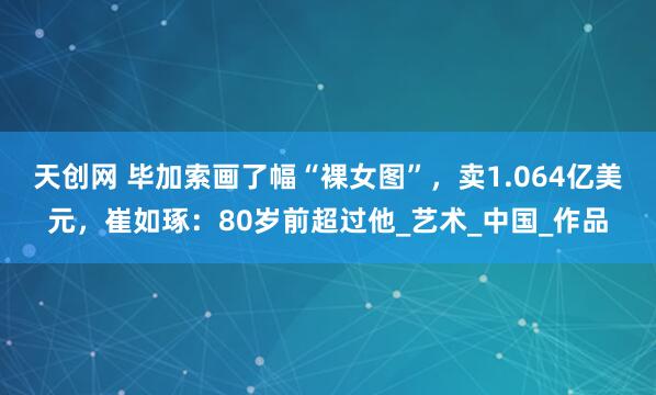 天创网 毕加索画了幅“裸女图”，卖1.064亿美元，崔如琢：80岁前超过他_艺术_中国_作品