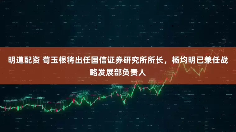 明道配资 荀玉根将出任国信证券研究所所长，杨均明已兼任战略发展部负责人