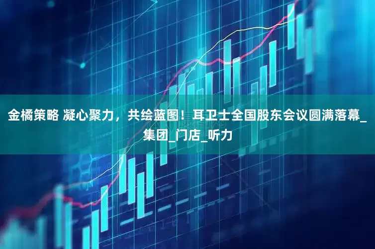 金橘策略 凝心聚力，共绘蓝图！耳卫士全国股东会议圆满落幕_集团_门店_听力