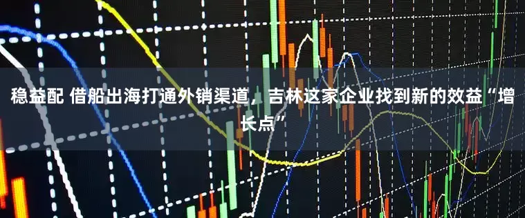 稳益配 借船出海打通外销渠道，吉林这家企业找到新的效益“增长点”