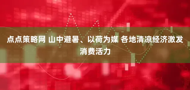 点点策略网 山中避暑、以荷为媒 各地清凉经济激发消费活力