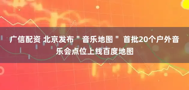 广信配资 北京发布＂音乐地图＂ 首批20个户外音乐会点位上线百度地图