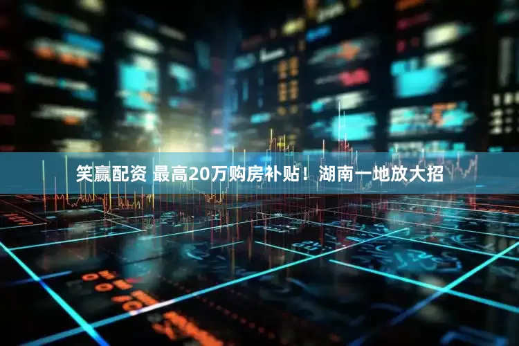 笑赢配资 最高20万购房补贴！湖南一地放大招