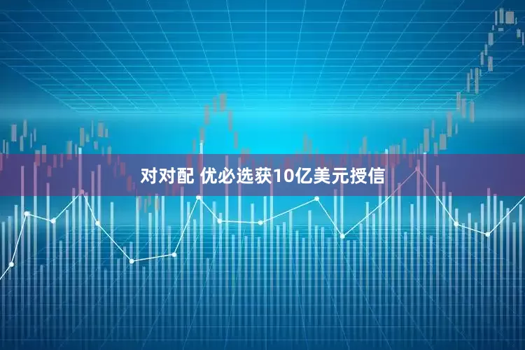 对对配 优必选获10亿美元授信