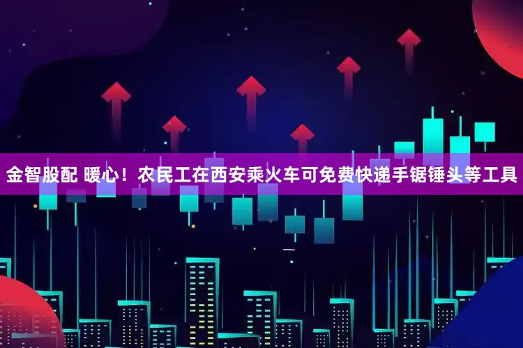金智股配 暖心！农民工在西安乘火车可免费快递手锯锤头等工具