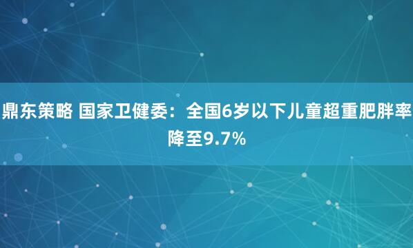 鼎东策略 国家卫健委：全国6岁以下儿童超重肥胖率降至9.7%