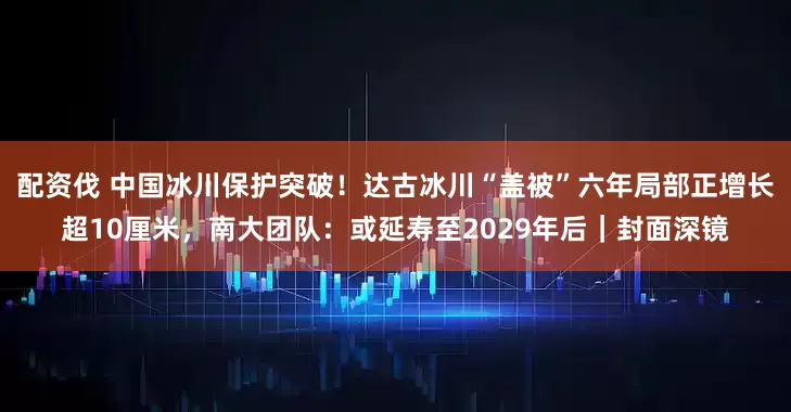 配资伐 中国冰川保护突破！达古冰川“盖被”六年局部正增长超10厘米，南大团队：或延寿至2029年后｜封面深镜