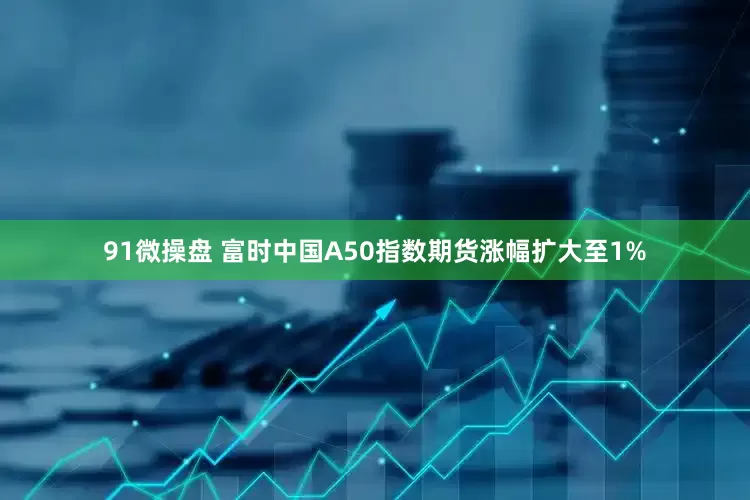 91微操盘 富时中国A50指数期货涨幅扩大至1%