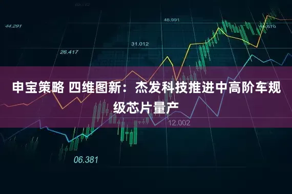 申宝策略 四维图新：杰发科技推进中高阶车规级芯片量产