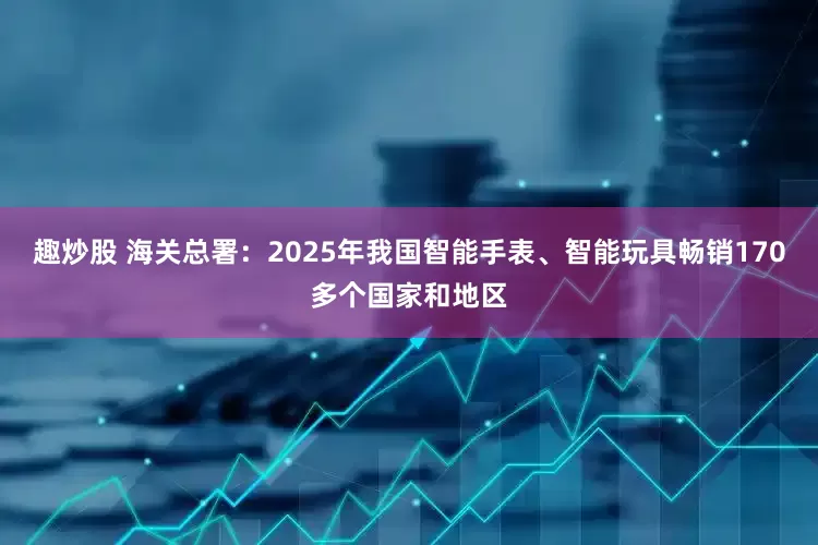 趣炒股 海关总署:2025年我国智能手表、智能玩具畅销170多个国家和地区
