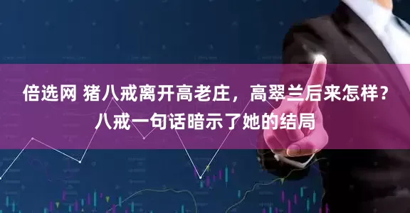 倍选网 猪八戒离开高老庄，高翠兰后来怎样？八戒一句话暗示了她的结局