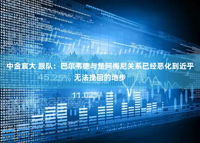 中金宸大 跟队：巴尔韦德与楚阿梅尼关系已经恶化到近乎无法挽回的地步