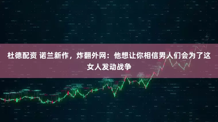 杜德配资 诺兰新作，炸翻外网：他想让你相信男人们会为了这女人发动战争